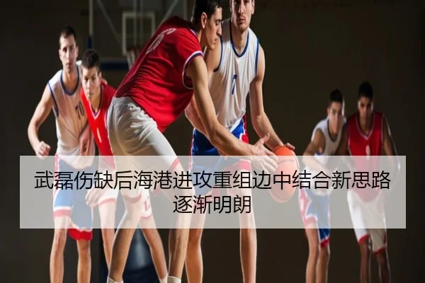 武磊伤缺后海港进攻重组边中结合新思路逐渐明朗