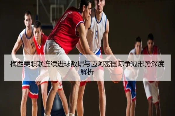 梅西美职联连续进球数据与迈阿密国际争冠形势深度解析