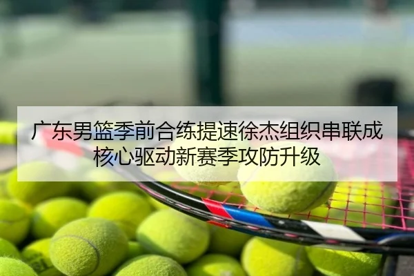 广东男篮季前合练提速徐杰组织串联成核心驱动新赛季攻防升级