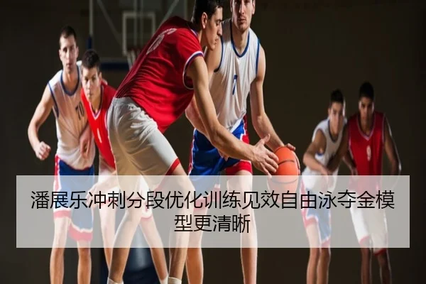 潘展乐冲刺分段优化训练见效自由泳夺金模型更清晰