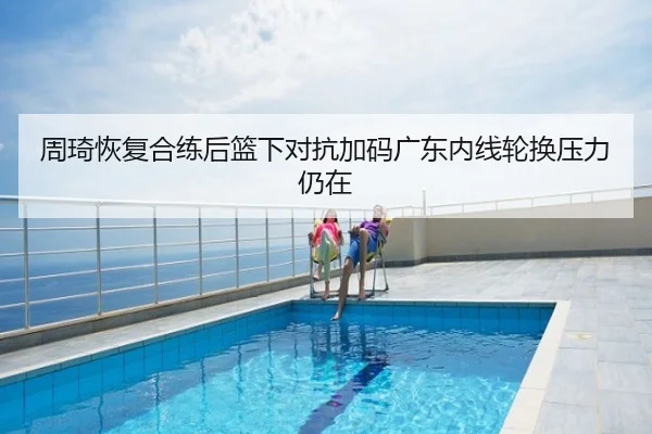 周琦恢复合练后篮下对抗加码广东内线轮换压力仍在
