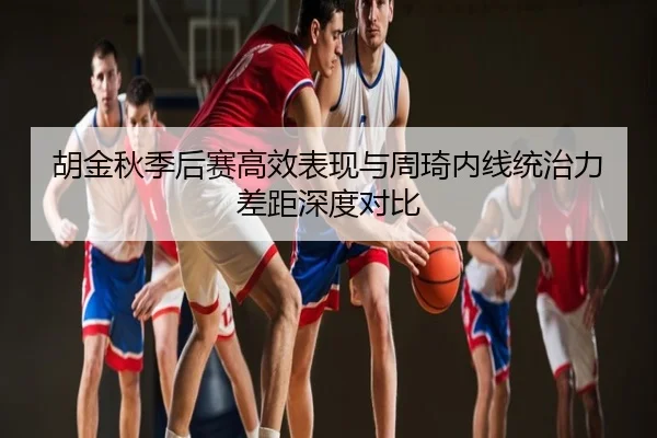 胡金秋季后赛高效表现与周琦内线统治力差距深度对比