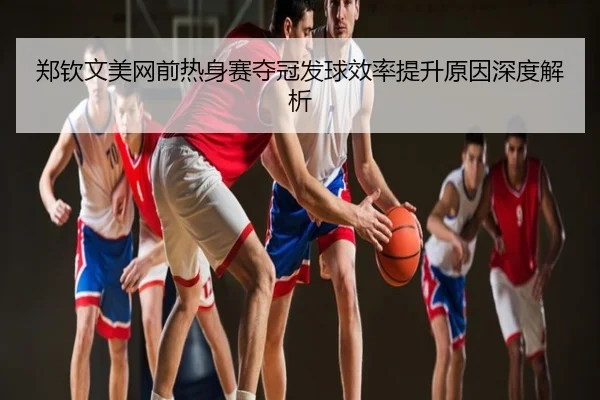 郑钦文美网前热身赛夺冠发球效率提升原因深度解析