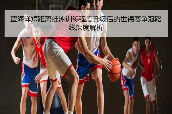 覃海洋短距离蛙泳训练强度升级后的世锦赛争冠路线深度解析