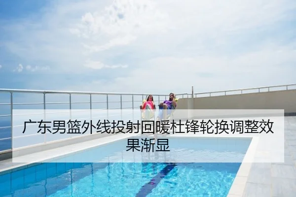 广东男篮外线投射回暖杜锋轮换调整效果渐显